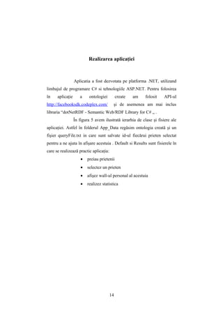 Realizarea aplicaţiei



                  Aplicatia a fost dezvotata pe platforma .NET, utilizand
limbajul de programare C# si tehnologiile ASP.NET. Pentru folosirea
în    aplicaţie      a     ontologiei        create   am   folosit    API-ul
http://facebooksdk.codeplex.com/          şi de asemenea am mai inclus
libraria “dotNetRDF - Semantic Web/RDF Library for C# „ .
                  În figura 5 avem ilustrată ierarhia de clase şi fisiere ale
aplicaţiei. Astfel în folderul App_Data regăsim ontologia creată şi un
fişier queryFile.txt in care sunt salvate id-ul fiecărui prieten selectat
pentru a ne ajuta în afişare acestuia . Default si Results sunt fisierele în
care se realizează practic aplicaţia:
                      •   preiau prietenii
                      •   selectez un prieten
                      •   afişez wall-ul personal al acestuia
                      •   realizez statistica




                                        14
 