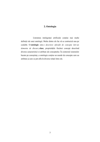 2. Ontologia



                Literatura inteligenţei artificiale conţine mai multe
definiţii ale unei ontologii. Multe dintre ele fac să se contrazică una pe
cealaltă. O ontologie este o descriere oficială de concepte într-un
domeniu de discurs; clase, proprietăţile fiecărui concept descriind
diverse caracteristici si atribute ale conceptului. În contextul sistemelor
bazate pe cunoştinţe, o ontologie conţine un număr de concepte care au
atribute şi care se pot afla în diverse relaţii între ele.




                                       3
 