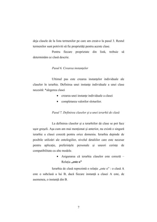 deja clasele de la lista termenilor pe care am creat-o la pasul 3. Restul
termenilor sunt potriviti să fie proprietăţi pentru aceste clase.
                Pentru       fiecare     proprietate   din    listă,   trebuie   să
determinăm ce clasă descrie.


                Pasul 6. Crearea instanţelor


                Ultimul pas este crearea instanţelor individuale ale
claselor în ierarhie. Definirea unei instanţe individuale a unei clase
necesită: *alegerea clasei
                      •    crearea unei instanţe individuale a clasei
                      •    completarea valorilor sloturilor.


                Pasul 7. Definirea claselor şi a unei ierarhii de clasă


                La definirea claselor şi a ierarhiilor de clase se pot face
uşor greşeli. Aşa cum am mai menţionat şi anterior, nu există o singură
ierarhie a clasei corectă pentru orice domeniu. Ierarhia depinde de
posibile utilizări ale ontologiilor, nivelul detaliilor care este necesar
pentru   aplicaţie,       preferinţele    personale    şi    uneori    cerinţe   de
compatibilitate cu alte modele.
                      •    Asigurarea că ierarhia claselor este corectă –
                           Relaţia „este o”

                Ierarhia de clasă reprezintă o relaţie „este o” : o clasă A
este o subclasă a lui B, dacă fiecare instanţă a clasei A este, de
asemenea, o instanţă din B.




                                          7
 