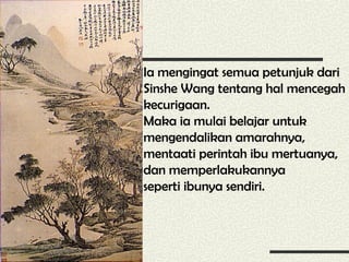 Ia mengingat semua petunjuk dari 
Sinshe Wang tentang hal mencegah 
kecurigaan. 
Maka ia mulai belajar untuk 
mengendalikan amarahnya, 
mentaati perintah ibu mertuanya, 
dan memperlakukannya 
seperti ibunya sendiri. 
 