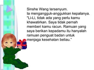 Sinshe Wang tersenyum. 
Ia mengangguk-anggukkan kepalanya. 
"Li-Li, tidak ada yang perlu kamu 
khawatirkan. Saya tidak pernah 
memberi kamu racun. Ramuan yang 
saya berikan kepadamu itu hanyalah 
ramuan penguat badan untuk 
menjaga kesehatan beliau.” 
 