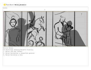 Scene
2
Action Notes
2D Paintings showing Mulan's history.
1. Mulan and her father
2. Mulan becominng a respected general
3. Mulan becoming a God.
Mulan_Animatic
 