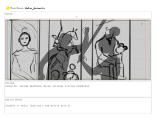 Scene
2
Dialog
sound fx- swords slashing, Mulan yelling, minions crumbling
Action Notes
Shadows of Mulan fighting a terracotta warrior
Mulan_Animatic
 
