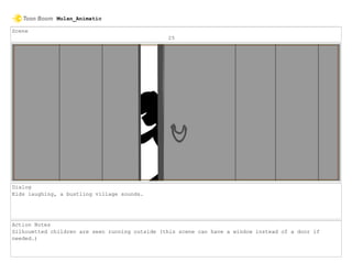 Scene
25
Dialog
Kids laughing, a bustling village sounds.
Action Notes
Silhouetted children are seen running outside (this scene can have a window instead of a door if
needed.)
Mulan_Animatic
 