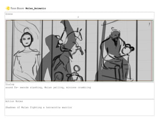 Scene
2
Dialog
sound fx- swords slashing, Mulan yelling, minions crumbling
Action Notes
Shadows of Mulan fighting a terracotta warrior
Mulan_Animatic
 