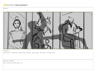 Scene
2
Dialog
sound fx- swords slashing, Mulan yelling, minions crumbling
Action Notes
She easily destroys it.
Mulan_Animatic
 