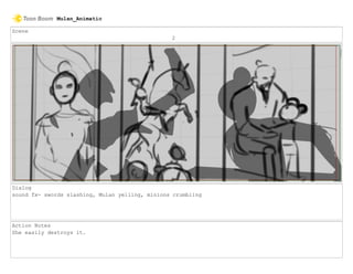 Scene
2
Dialog
sound fx- swords slashing, Mulan yelling, minions crumbling
Action Notes
She easily destroys it.
Mulan_Animatic
 