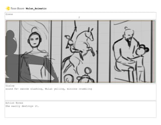 Scene
2
Dialog
sound fx- swords slashing, Mulan yelling, minions crumbling
Action Notes
She easily destroys it.
Mulan_Animatic
 