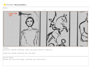Scene
2
Dialog
sound fx- swords slashing, Mulan yelling, minions crumbling
sound fx- arrows thunking into the wall.
Action Notes
Arrows fly into the scene, sticking into the scroll.
Mulan_Animatic
 