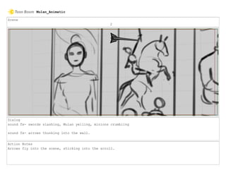Scene
2
Dialog
sound fx- swords slashing, Mulan yelling, minions crumbling
sound fx- arrows thunking into the wall.
Action Notes
Arrows fly into the scene, sticking into the scroll.
Mulan_Animatic
 