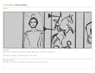 Scene
2
Dialog
sound fx- swords slashing, Mulan yelling, minions crumbling
sound fx- arrows thunking into the wall.
Action Notes
Arrows fly into the scene, sticking into the scroll.
Mulan_Animatic
 