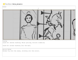 Scene
2
Dialog
sound fx- swords slashing, Mulan yelling, minions crumbling
sound fx- arrows thunking into the wall.
Action Notes
Arrows fly into the scene, sticking into the scroll.
Mulan_Animatic
 