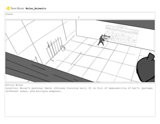 Scene
3
Action Notes
Location: Mulan's personal Kwoon (Chinese training hall) It is full of memorabillia of her's (perhaps
different armor, and multiple weapons).
Mulan_Animatic
 