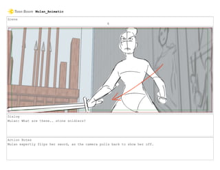 Scene
6
Dialog
Mulan: What are these.. stone soldiers?
Action Notes
Mulan expertly flips her sword, as the camera pulls back to show her off.
Mulan_Animatic
 