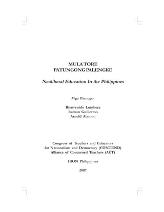 Neoliberal Education in the Philippines

i

MULA TORE
PATUNGONG PALENGKE

Neoliberal Education In the Philippines
Mga Patnugot
Bienvenido Lumbera
Ramon Guillermo
Arnold Alamon

Congress of Teachers and Educators
for Nationalism and Democracy (CONTEND)
Alliance of Concerned Teachers (ACT)
IBON Philippines
2007

 