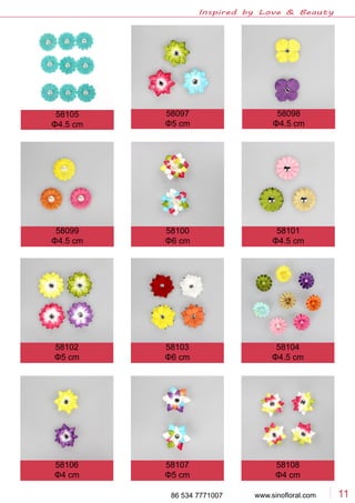 www.sinofloral.com86 534 7771007 11
Inspired by Love & Beauty
58097
Φ5 cm
58098
Φ4.5 cm
58099
Φ4.5 cm
58100
Φ6 cm
58101
Φ4.5 cm
58102
Φ5 cm
58103
Φ6 cm
58104
Φ4.5 cm
58106
Φ4 cm
58107
Φ5 cm
58108
Φ4 cm
58105
Φ4.5 cm
 