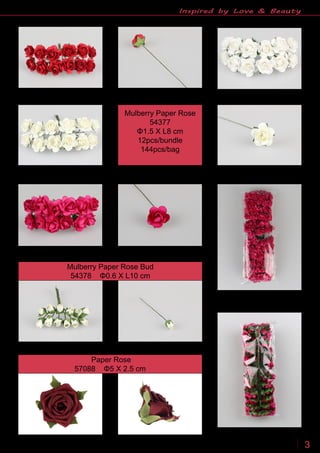 www.sinofloral.com86 534 7771007 3
Inspired by Love & Beauty
Mulberry Paper Rose
54377
Φ1.5 X L8 cm
12pcs/bundle
144pcs/bag
Mulberry Paper Rose Bud
54378 Φ0.6 X L10 cm
Paper Rose
57088 Φ5 X 2.5 cm
 