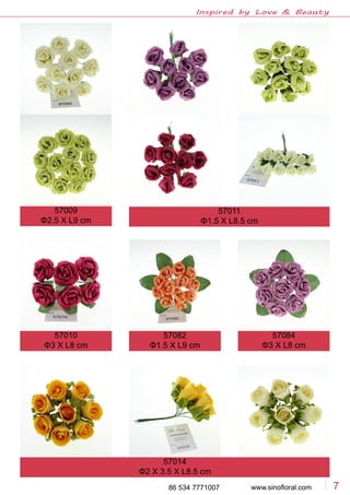 www.sinofloral.com86 534 7771007 7
Inspired by Love & Beauty
57009
Φ2.5 X L9 cm
57011
Φ1.5 X L8.5 cm
57010
Φ3 X L8 cm
57082
Φ1.5 X L9 cm
57084
Φ3 X L8 cm
57014
Φ2 X 3.5 X L8.5 cm
 