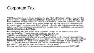 #121 Corporate Canada's cash in tax havens 
exploded to $199 billion under Stephen Harper 
• Many of you must have taken LPC or NDP economic course? I think you need to look at what is happening in the market. Companies may
be hoarding cash, but at some point they will be looking at re-investing that cash as their shareholders required more of return that 5-6%
on their investment.
• http://ww2.cfo.com/cash-management/2014/09/u-s-corporate-cash-holdings-drop-5/. Since you are too busy then let me paraphrase it for
you: “Corporate capital spending “has been rising pretty steadily since the end of the recession,” Forbes also noted:
• http://deloitte.wsj.com/cfo/2014/12/04/how-record-cash-reserves-influence-corporate-behavior/?mod=wsjcfo_hp_deloitte. Companies
are starting to spend moneys!
• Apple holds 10% of the cash reserves:
http://www.marketwatch.com/story/apple-still-on-top-as-us-corporate-cash-holdings-reach-173-trillion-2015-05-07
• Technology companies skewed the numbers: http://www.ft.com/fastft/319821/cash-hoarding-us-companies-hits-1.73-trillion. Capital
expenditures are up in 2014.
• Top 50 account for 63% of the total - http://ww2.cfo.com/cash-flow/2015/05/corporate-cash-hoard-hits-record-1-73-trillion/
• Canada needs infrastructure, like pipelines or port development or other infrastructure changes. So, why have provinces like Wynne
slowing pipelines expansion: http://www.ndp.ca/news/justin-trudeau-late-to-party-pipelines or
http://www.humboldtjournal.ca/news/butting-heads-with-eastern-provinces-over-energy-east-pipeline-1.1658820 or
http://www.cbc.ca/news/business/apache-sells-stake-in-kitimat-lng-project-to-woodside-petroleum-1.2873884
 
