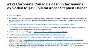 #121 Corporate Canada's cash in tax havens 
exploded to $199 billion under Stephen Harper 
• Capital Investment
• My comments on cash flow is provide support that capital investment has been happening, but a slow pace. Companies
are slowing re-investing cash from balance sheet into areas like R&D, Capital Assets, share buybacks, dividends, mergers
and acquisitions.
• http://online.wsj.com/articles/canadian-gdp-growth-beats-expectations-in-third-quarter-1417187115
• http://www.gbm.scotiabank.com/English/bns_econ/fxout.pdf. Companies that are focused on exports as such will be
looking at spending in capital equipment to support their growth
• Small to Medium Business Struggles - http://www.cfib-fcei.ca/cfib-documents/rr3349.pdf
• EI cuts: http://www.cfib-fcei.ca/english/article/6564-small-biz-job-credit-release.html
• Taxation 2014 - http://www.pwc.com/ca/en/tax/publications/pwc-facts-figures-2014-07-en.pdf.
• US Corporate Taxation http://taxfoundation.org/sites/taxfoundation.org/files/docs/TaxFoundation_ITCI_2014.pdf.
Obama would like to change the Corporate Tax Rates:
http://www.taxjusticeblog.org/archive/2015/04/good_-_and_bad_-_ways_to_fund.php#.VU316vlVhBc. Obama is looking
at changing the rates which then would influence how Deferred Income taxes are reporting as such it would drive up
income tax payable to Obama and his government.
 