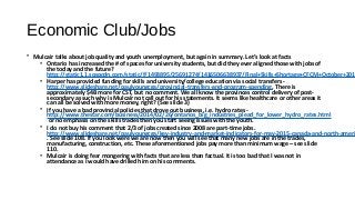 Economic Club/Jobs
• Mulcair talks about job quality and youth unemployment, but again in summary. Let’s look at facts
• Ontario has increased the # of spaces for university students, but did they ever aligned those with jobs of
the today and the future?
http://static1.1.sqspcdn.com/static/f/1493895/25691274/1416506638937/Final+Skills+Shortage+CFCM+October+201
• Harper has provided funding for skills and university/college education via social transfers -
http://www.slideshare.net/paulyoungcga/provincial-transfers-and-program-spending, There is
approximately $4B more for CST, but no comment. We all know the provinces control delivery of post-
secondary as such why is Mulcair not call out for his statements. It seems like healthcare or other areas it
can all be solved with more money, right? (See slide 3)
• If you have a bad provincial policies that drove out business, i.e. hydro rates -
http://www.thestar.com/business/2014/02/26/ontarios_big_industries_plead_for_lower_hydro_rates.html
or no emphasis on the skills trades then you start seeing issues with the youth.
• I do not buy his comment that 2/3 of jobs created since 2008 are part-time jobs.
http://www.slideshare.net/paulyoungcga/key-industry-and-market-indicators-for-may-2015-canada-and-north-ameri
. See slide 108. If you look were we are now then you will see that many new jobs are in the trades,
manufacturing, construction, etc. These aforementioned jobs pay more than minimum wage – see slide
110.
• Mulcair is doing fear mongering with facts that are less than factual. It is too bad that I was not in
attendance as I would have drilled him on his comments.
 