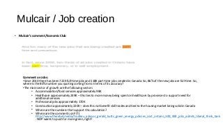 Mulcair / Job creation
• Mulcair’s comment/Economic Club
Comment on Jobs:
•Since 2010 there has been 722K full-time jobs and 118K part-time jobs created in Canada. So, 86% of the new jobs are full-time. So,
where is the 80% number you quoting coming from in terms of its accuracy?
•The main sector of growth are the following sectors
• Accommodation/food services approximately 98K
• Healthcare approximately 249K – this ties to more money being spent on healthcare by provinces to support need for
additional services
• Professional jobs approximately 170K
• Construction approximately 220K – does this not benefit skill trades and tied to the housing market being solid in Canada
• Where are the numbers that support this calculation?
• Where are the comments on FIT (
http://www.therebel.media/trudeau_advisor_gerald_butts_green_energy_policies_cost_ontario_300_000_jobs_admits_liberal_think_tank
. NDP wants to push for more green, right?
 