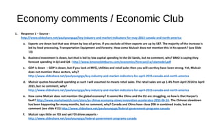 Economy comments / Economic Club
1. Response 1 – Source -
http://www.slideshare.net/paulyoungcga/key-industry-and-market-indicators-for-may-2015-canada-and-north-america
a. Exports are down but that was driven by low oil prices. If you exclude oil then exports are up by 587. The majority of the increase is
led by food processing, Transportation Equipment and Forestry. How come Mulcair does not mention this in his speech? (see Slide
13)
b. Business investment is down, but that is led by low capital spending in the Oil Sands, but no comment, why? BMO is saying they
forecast spending in Q3 and Q4 - http://www.bmonesbittburns.com/economics/forecast/ca/cdamodel.pdf
c. GDP is down – GDP is down, but if you look at MFG, Utilities and retail sales then you will see they have been strong. Yet, Mulcair
does not mention these sectors, why?
http://www.slideshare.net/paulyoungcga/key-industry-and-market-indicators-for-april-2015-canada-and-north-america
d. Mulcair quotes household spending as such I will assumed he means retail sales. The retail sales are up 1.4% from April 2014 to April
2015, but no comment, why?
http://www.slideshare.net/paulyoungcga/key-industry-and-market-indicators-for-april-2015-canada-and-north-america
e. How come Mulcair does not mention the global economy? It seems like China and the EU are struggling, so how is that Harper’s
fault? http://www.marketwatch.com/story/as-chinas-economy-slows-innovation-accelerates-2015-06-16. The Chinese slowdown
has been happening for many months, but no comment, why? Canada and China have close 20B in combined trade, but no
comment (see slide #11) http://www.slideshare.net/paulyoungcga/federal-government-programs-canada
f. Mulcair says little on FDI and yet FDI drives exports -
http://www.slideshare.net/paulyoungcga/federal-government-programs-canada
 