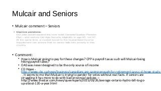 Mulcair and Seniors
• Mulcair comment – Seniors
• Comment:
• How is Mulcair going to pay for these changes? CPP is payroll tax as such will Mulcair being
hiking payroll taxes?
• OAS was never designed to be the only source of income
• CD Howe -
http://www.cbc.ca/news/business/canadians-are-saving-enough-for-retirement-says-c-d-howe-study-1
. It seems to me that Mulcair is trying to pander for votes without real facts. If seniors are
struggling it has more to do with bad provincial policies –
http://www.thestar.com/news/queenspark/2015/03/26/average-ontario-hydro-bill-to-go-
up-about-120-a-year.html
 