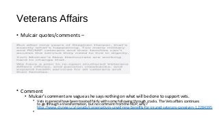 Veterans Affairs
• Mulcair quotes/comments –
• Comment
• Mulcair’s comment are vague as he says nothing on what will be done to support vets.
• Vets in general have been treated fairly with some following through cracks. The Vets affairs continues
to go through a transformation, but no comment from the NDP, why?
http://www.ctvnews.ca/canada/conservatives-unveil-new-benefits-for-injured-veterans-caregivers-1.2284395
•
 