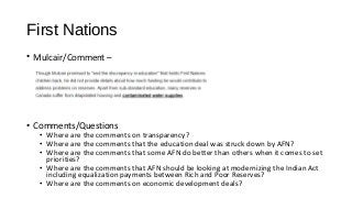 First Nations
• Mulcair/Comment –
• Comments/Questions
• Where are the comments on transparency?
• Where are the comments that the education deal was struck down by AFN?
• Where are the comments that some AFN do better than others when it comes to set
priorities?
• Where are the comments that AFN should be looking at modernizing the Indian Act
including equalization payments between Rich and Poor Reserves?
• Where are the comments on economic development deals?
 
