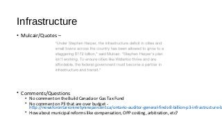 Infrastructure
• Mulcair/Quotes –
• Comments/Questions
• No comment on the Build Canada or Gas Tax Fund
• No comment on P3 that are over budget -
http://newsforontarioninetyninepercent.ca/ontario-auditor-general-finds-8-billion-p3-infrastructure-b
• How about municipal reforms like compensation, OPP costing, arbitration, etc?
 