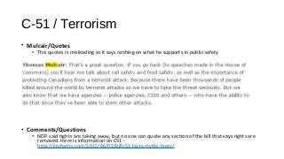 C-51 / Terrorism
• Mulcair/Quotes
• This quotes is misleading as it says nothing on what he supports in public safety
• Comments/Questions
• NDP said rights are taking away, but no one can quote any section of the bill that says rights are
removed. Here is information on C51 -
http://ktvharris.com/2015/06/02/billc51-facts-myths-fears/
 