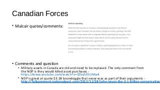Canadian Forces
• Mulcair quotes/comments:
• Comments and question
• Military assets in Canada are old and need to be replaced. The only comment from
the NDP is they would killed asset purchases -
https://www.youtube.com/watch?v=32bySE5UMw4
• NDP is great at quote $3.1B boondoggle that never was as part of their arguments -
http://fullcomment.nationalpost.com/2013/11/28/john-ivison-the-3-1-billion-conservative
 
