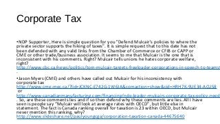 Corporate Tax
•NDP Supporter, Here is simple question for you "Defend Mulcair's policies to where the
private sector supports the hiking of taxes". It is simple request that to this date has not
been defended with any valid links from the Chamber of Commerce or CFIB or CAPP or
CME or other trade/business association. It seems to me that Mulcair is the one that is
inconsistent with his comments. Right? Mulcair tells unions he hates corporate welfare,
right?
http://www.cbc.ca/news/politics/tom-mulcair-targets-freeloader-corporations-in-speech-to-teamst
.
•Jason Myers (CME) and others have called out Mulcair for his inconsistency with
corporate tax
http://www.cme-mec.ca/?lid=JCKNC-E742G-1W6JA&comaction=show&cid=HRH7K-9UE34-ACUS8
or
http://www.canadianmanufacturing.com/financing/ndp-leader-mulcairs-corporate-tax-policy-needs
. So, are these comments lies and if so then defend why these comments are lies. All I have
seen is people say “Mulcair will look at average rates with OECD”, but little else in
statement. The fact is Canada ranking overall for taxation is 23 within OECD, but Mulcair
never mention this ranking, why?
http://www.slideshare.net/paulyoungcga/corporation-taxation-canada-44675640
 
