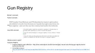 Gun Registry
Mulcair’s comment
•Earlier Comment:
•July 2015 comment
•July 2015 comment:
•What comment is right?
•Long Gun Registry
• Long Gun Registry was ineffective – http://news.nationalpost.com/full-comment/gary-mauser-why-the-long-gun-registry-doesnt-
work-and-never-did
• Crime Rate is down (
http://www.thestar.com/news/canada/2015/07/22/serious-crime-rate-in-canada-dropped-last-year-to-its-lowest-level-since-1969.html
)
 