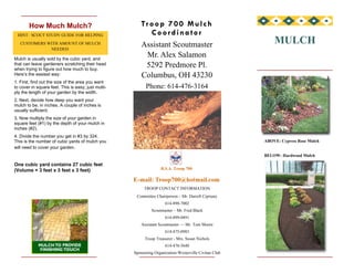 Troop 700 Mulch
        How Much Mulch?
                                                           Coordinator
 HINT: SCOUT STUDY GUIDE FOR HELPING
                                                                                                            MULCH
                                                         Assistant Scoutmaster
   CUSTOMERS WITH AMOUNT OF MULCH
              NEEDED.
                                                          Mr. Alex Salamon
Mulch is usually sold by the cubic yard, and
                                                          5292 Predmore Pl.
that can leave gardeners scratching their head
when trying to figure out how much to buy.
                                                         Columbus, OH 43230
Here’s the easiest way:
1. First, find out the size of the area you want
                                                           Phone: 614-476-3164
to cover in square feet. This is easy; just multi-
ply the length of your garden by the width.
2. Next, decide how deep you want your
mulch to be, in inches. A couple of inches is
usually sufficient.
3. Now multiply the size of your garden in
square feet (#1) by the depth of your mulch in
inches (#2).
4. Divide the number you get in #3 by 324.
                                                                                                        ABOVE: Cypress Rose Mulch
This is the number of cubic yards of mulch you
will need to cover your garden.
                                                                                                        BELOW: Hardwood Mulch

One cubic yard contains 27 cubic feet
                                                                   B.S.A. Troop 700
(Volume = 3 feet x 3 feet x 3 feet)
                                                     E-mail: Troop700@hotmail.com
                                                          TROOP CONTACT INFORMATION
                                                      Committee Chairperson – Mr. Darrell Cipriany
                                                                      614-890-7002
                                                              Scoutmaster – Mr. Fred Black
                                                                      614-899-0491
                                                         Assistant Scoutmaster — Mr. Tom Moore
                                                                      614-475-0983
                                                           Troop Treasurer - Mrs. Susan Nichols
                                                                      614-476-5640
                                                     Sponsoring Organization-Westerville Civitan Club
 
