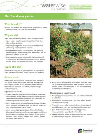 Mulch and your garden

What is mulch?
Mulch is any material that is spread over garden soil to act as
a protective cover. It is a fantastic water saver.


Why mulch?
There are many beneﬁts of mulch. Mulching your garden:
6 saves water—mulch protects the soil from the drying
  effects of sun and wind
6 improves plant growth—it stabilises soil temperature,
  eliminating extremes of heat and cold
6 reduces weeds—mulch can kill existing low weeds by
  preventing light from reaching them. Weed seeds that do
  germinate are easy to pull out
6 improves soil structure—good soil is the foundation of
  a good garden. Worms and other soil organisms feed on
  organic mulch and improve soil fertility and drainage.


Types of mulch
Choosing the right type of mulch depends on your needs.
There are two main types of mulch: organic and inorganic.


Organic mulch
Organic mulches are dried or composted plant materials.
This type of mulch breaks down over time, adding to the           6 woodchips—compared with other organic mulches, these
soil’s organic content. It also improves the soil’s ability         decay more slowly and provide fewer nutrients. They can
to store water, increases soil fertility, and encourages            deplete garden soils of nitrogen, so you will need to add
earthworm activity.                                                 some nitrogen-rich fertiliser.
Organic mulches include:
                                                                  Maintenance of organic mulch
6 straw—straw-like materials including lucerne, pea straw
  and sugarcane mulch decay quickly and suit most plants.         6 Always apply mulch over moist soil and wet the laid mulch
  The straw material can mat together and is excellent for          to settle it in.
  use on slopes and annual garden beds                            6 Avoid placing mulch in contact with plant stems, where it
6 bark—barks come in a range of sizes and types. Chunkier           can encourage disease.
  barks are better at allowing water into the soil. Barks can     6 Fine mulch needs to be replenished more frequently and
  also bind together for use on slopes                              should be raked every two months to avoid compaction.
6 grass—grass clippings can be used for mulch. Mix the            6 Slow the breakdown of organic mulch by placing
  clippings with coarse material such as twigs to avoid them        newspaper on the ground under the mulch.
  forming a waterproof layer when they are tightly packed         6 Beware of termite activity in wood-based mulches. Do not
  together. Lawn clippings are even more useful if they are         place wood chips in contact with your house.
  left on the lawn as mulch



#28794
 