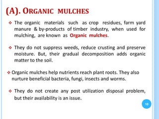 (A). ORGANIC MULCHES
 The organic materials such as crop residues, farm yard
manure & by-products of timber industry, when used for
mulching, are known as Organic mulches.
 They do not suppress weeds, reduce crusting and preserve
moisture. But, their gradual decomposition adds organic
matter to the soil.
 Organic mulches help nutrients reach plant roots. They also
nurture beneficial bacteria, fungi, insects and worms.
 They do not create any post utilization disposal problem,
but their availability is an issue.
10
 