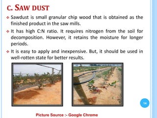 C. SAW DUST
 Sawdust is small granular chip wood that is obtained as the
finished product in the saw mills.
 It has high C:N ratio. It requires nitrogen from the soil for
decomposition. However, it retains the moisture for longer
periods.
 It is easy to apply and inexpensive. But, it should be used in
well-rotten state for better results.
14
Picture Source :- Google Chrome
 