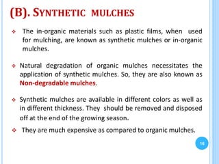 (B). SYNTHETIC MULCHES
 The in-organic materials such as plastic films, when used
for mulching, are known as synthetic mulches or in-organic
mulches.
 Natural degradation of organic mulches necessitates the
application of synthetic mulches. So, they are also known as
Non-degradable mulches.
 Synthetic mulches are available in different colors as well as
in different thickness. They should be removed and disposed
off at the end of the growing season.
 They are much expensive as compared to organic mulches.
16
 