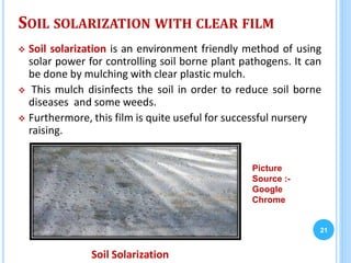 SOIL SOLARIZATION WITH CLEAR FILM
 Soil solarization is an environment friendly method of using
solar power for controlling soil borne plant pathogens. It can
be done by mulching with clear plastic mulch.
 This mulch disinfects the soil in order to reduce soil borne
diseases and some weeds.
 Furthermore, this film is quite useful for successful nursery
raising.
21
Soil Solarization
Picture
Source :-
Google
Chrome
 
