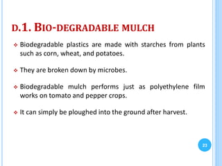 D.1. BIO-DEGRADABLE MULCH
 Biodegradable plastics are made with starches from plants
such as corn, wheat, and potatoes.
 They are broken down by microbes.
 Biodegradable mulch performs just as polyethylene film
works on tomato and pepper crops.
 It can simply be ploughed into the ground after harvest.
23
 