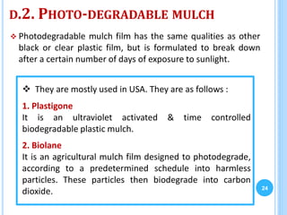 D.2. PHOTO-DEGRADABLE MULCH
 Photodegradable mulch film has the same qualities as other
black or clear plastic film, but is formulated to break down
after a certain number of days of exposure to sunlight.
24
 They are mostly used in USA. They are as follows :
1. Plastigone
It is an ultraviolet activated & time controlled
biodegradable plastic mulch.
2. Biolane
It is an agricultural mulch film designed to photodegrade,
according to a predetermined schedule into harmless
particles. These particles then biodegrade into carbon
dioxide.
 