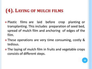 (4). LAYING OF MULCH FILMS
 Plastic films are laid before crop planting or
transplanting. This includes preparation of seed bed,
spread of mulch film and anchoring of edges of the
film.
 These operations are very time consuming, costly &
tedious.
 The laying of mulch film in fruits and vegetable crops
consists of different steps.
28
 