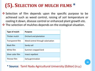 (5). SELECTION OF MULCH FILMS *
Type of mulch Purpose
Thicker mulch Orchard and plantation
Transparent film Weed control through solarisation
Black film Sandy soil
White film Summer cropped land
Silver color film Insect repellant
Thinner film Early germination
40
 Selection of film depends upon the specific purpose to be
achieved such as weed control, raising of soil temperature or
cooling it down, disease control or enhanced plant growth etc.
 The selection of mulches depends on the ecological situation.
* Source: Tamil Nadu Agricultural University (Editor) (n.y.)
 