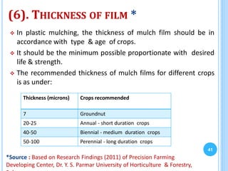 (6). THICKNESS OF FILM *
 In plastic mulching, the thickness of mulch film should be in
accordance with type & age of crops.
 It should be the minimum possible proportionate with desired
life & strength.
 The recommended thickness of mulch films for different crops
is as under:
41
Thickness (microns) Crops recommended
7 Groundnut
20-25 Annual - short duration crops
40-50 Biennial - medium duration crops
50-100 Perennial - long duration crops
*Source : Based on Research Findings (2011) of Precision Farming
Developing Center, Dr. Y. S. Parmar University of Horticulture & Forestry,
 