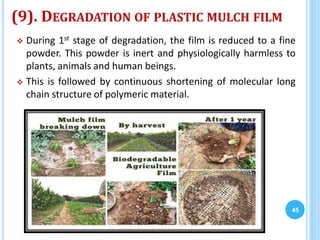 (9). DEGRADATION OF PLASTIC MULCH FILM
 During 1st stage of degradation, the film is reduced to a fine
powder. This powder is inert and physiologically harmless to
plants, animals and human beings.
 This is followed by continuous shortening of molecular long
chain structure of polymeric material.
45
 
