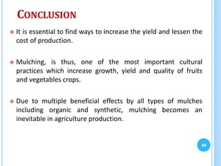 CONCLUSION
 It is essential to find ways to increase the yield and lessen the
cost of production.
 Mulching, is thus, one of the most important cultural
practices which increase growth, yield and quality of fruits
and vegetables crops.
 Due to multiple beneficial effects by all types of mulches
including organic and synthetic, mulching becomes an
inevitable in agriculture production.
49
 