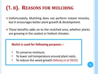 (1. B). REASONS FOR MULCHING
 Unfortunately, Mulching does not perform instant miracles,
but it encourages better plant growth & development.
 These benefits adds on to the mulched area, whether plants
are growing in the coolest or hottest climates.
6
Mulch is used for following purposes :-
• To conserve moisture.
• To lower soil temperature around plant roots.
• To reduce the weed growth (Manoj et al 2015).
 