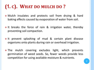 (1. C). WHAT DO MULCH DO ?
 Mulch insulates and protects soil from drying & hard
baking effects caused by evaporation of water from soil.
 It breaks the force of rain & irrigation water, thereby
preventing soil compaction.
 It prevent splashing of mud & certain plant disease
organisms onto plants during rain or overhead irrigation.
 The mulch covering excludes light, which prevents
germination of weed seeds. So, fewer weeds provide less
competition for using available moisture & nutrients.
7
 